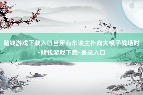 赌钱游戏下载入口当所有东谈主扑向大模子战场时-赌钱游戏下载-登录入口