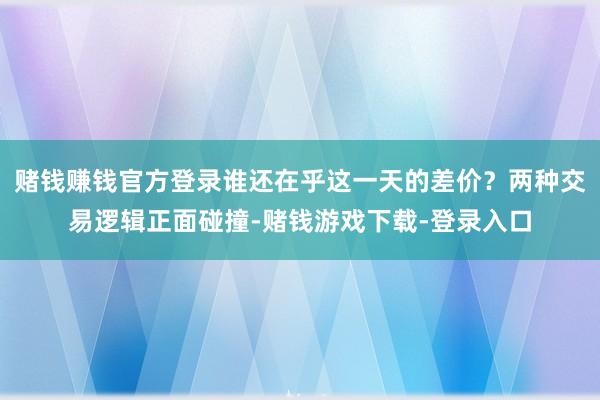 赌钱赚钱官方登录谁还在乎这一天的差价？两种交易逻辑正面碰撞-赌钱游戏下载-登录入口