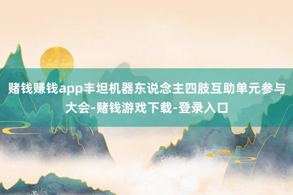 赌钱赚钱app丰坦机器东说念主四肢互助单元参与大会-赌钱游戏下载-登录入口
