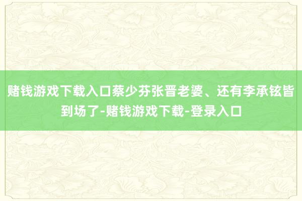 赌钱游戏下载入口蔡少芬张晋老婆、还有李承铉皆到场了-赌钱游戏下载-登录入口