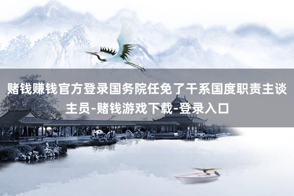 赌钱赚钱官方登录国务院任免了干系国度职责主谈主员-赌钱游戏下载-登录入口