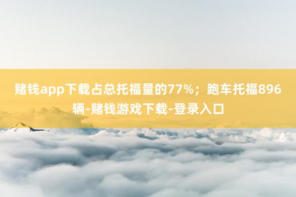 赌钱app下载占总托福量的77%；跑车托福896辆-赌钱游戏下载-登录入口