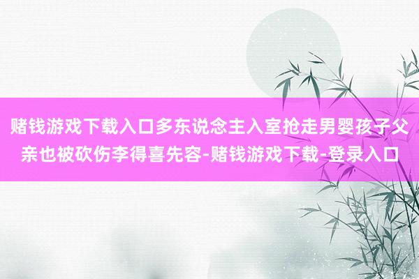 赌钱游戏下载入口多东说念主入室抢走男婴孩子父亲也被砍伤李得喜先容-赌钱游戏下载-登录入口