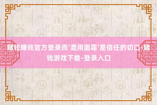 赌钱赚钱官方登录而‘混用面霜’是信任的切口-赌钱游戏下载-登录入口