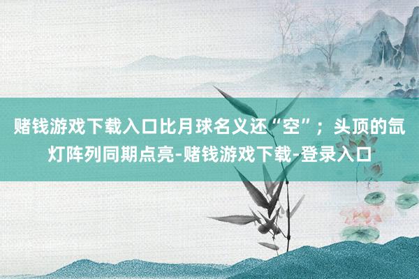 赌钱游戏下载入口比月球名义还“空”；头顶的氙灯阵列同期点亮-赌钱游戏下载-登录入口