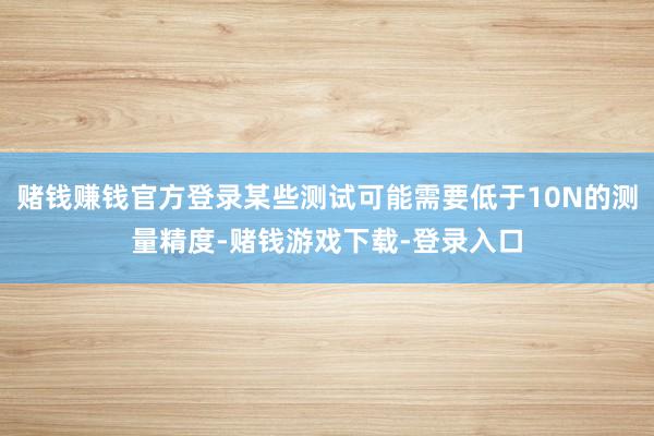 赌钱赚钱官方登录某些测试可能需要低于10N的测量精度-赌钱游戏下载-登录入口