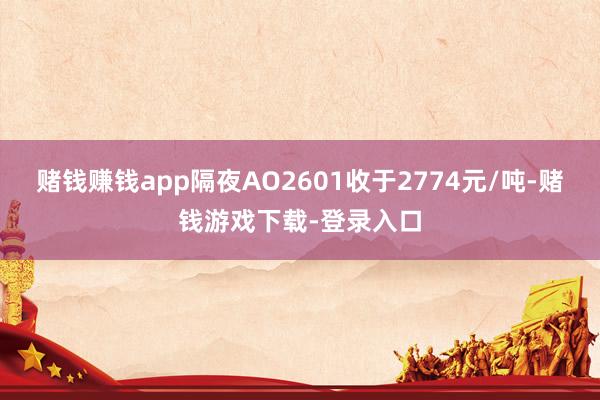 赌钱赚钱app隔夜AO2601收于2774元/吨-赌钱游戏下载-登录入口