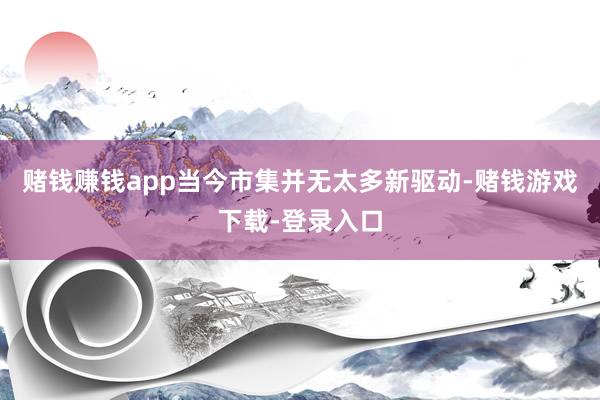 赌钱赚钱app当今市集并无太多新驱动-赌钱游戏下载-登录入口