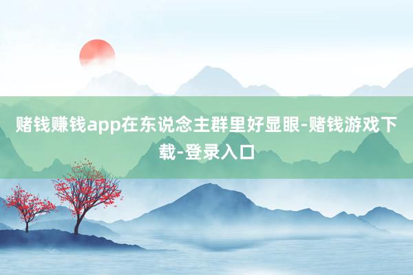 赌钱赚钱app在东说念主群里好显眼-赌钱游戏下载-登录入口