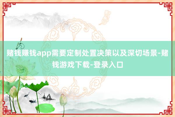 赌钱赚钱app需要定制处置决策以及深切场景-赌钱游戏下载-登录入口