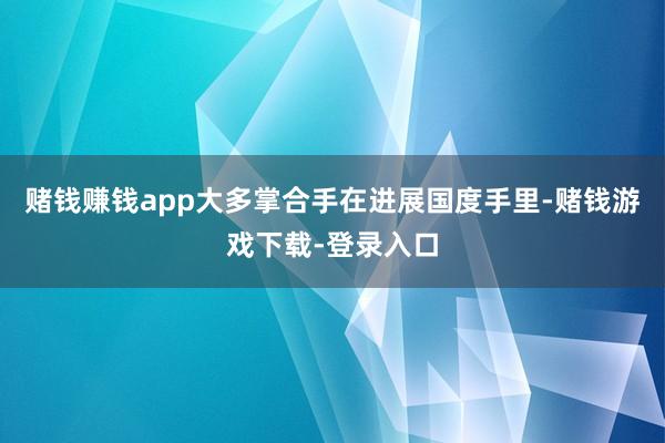 赌钱赚钱app大多掌合手在进展国度手里-赌钱游戏下载-登录入口
