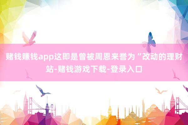 赌钱赚钱app这即是曾被周恩来誉为“改动的理财站-赌钱游戏下载-登录入口