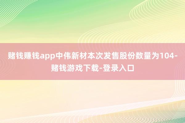 赌钱赚钱app中伟新材本次发售股份数量为104-赌钱游戏下载-登录入口
