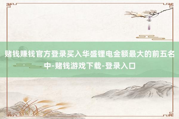 赌钱赚钱官方登录买入华盛锂电金额最大的前五名中-赌钱游戏下载-登录入口