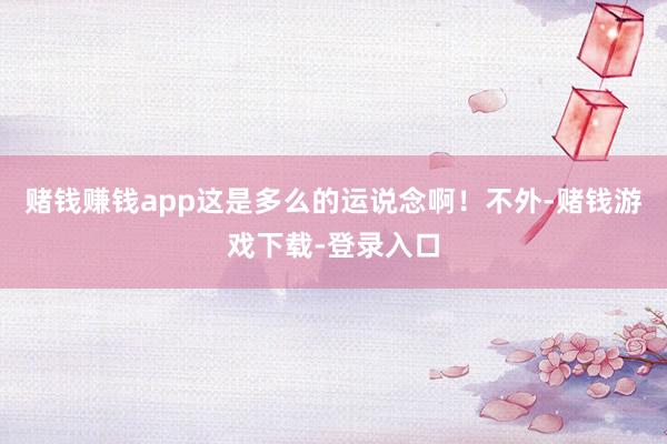 赌钱赚钱app这是多么的运说念啊！不外-赌钱游戏下载-登录入口