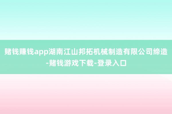 赌钱赚钱app湖南江山邦拓机械制造有限公司缔造-赌钱游戏下载-登录入口