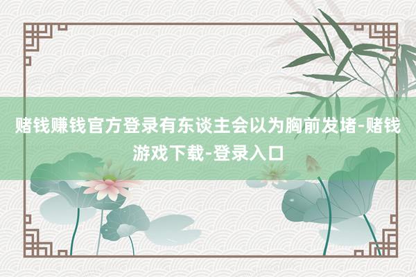 赌钱赚钱官方登录有东谈主会以为胸前发堵-赌钱游戏下载-登录入口