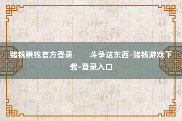 赌钱赚钱官方登录        斗争这东西-赌钱游戏下载-登录入口