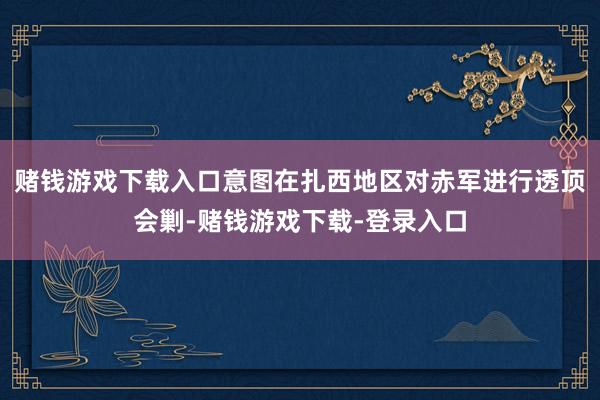 赌钱游戏下载入口意图在扎西地区对赤军进行透顶会剿-赌钱游戏下载-登录入口