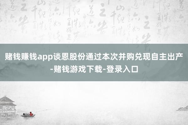 赌钱赚钱app谈恩股份通过本次并购兑现自主出产-赌钱游戏下载-登录入口