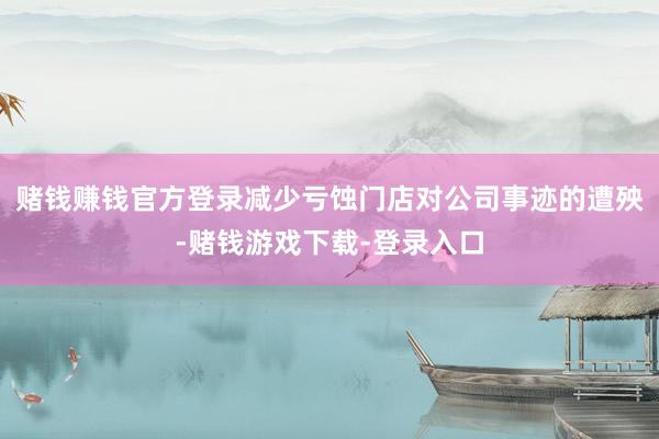赌钱赚钱官方登录减少亏蚀门店对公司事迹的遭殃-赌钱游戏下载-登录入口