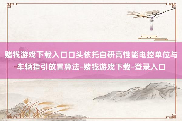 赌钱游戏下载入口口头依托自研高性能电控单位与车辆指引放置算法-赌钱游戏下载-登录入口