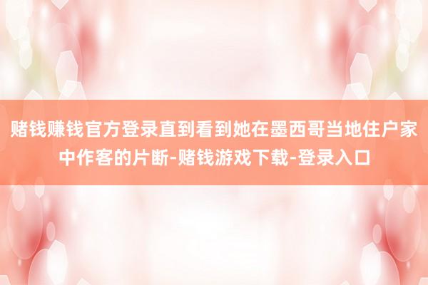 赌钱赚钱官方登录直到看到她在墨西哥当地住户家中作客的片断-赌钱游戏下载-登录入口