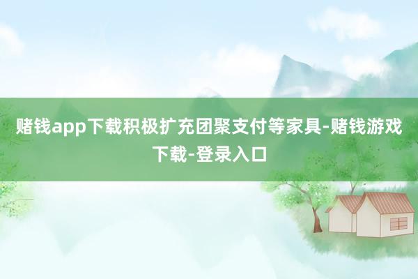 赌钱app下载积极扩充团聚支付等家具-赌钱游戏下载-登录入口
