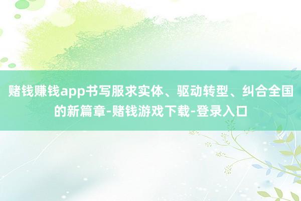 赌钱赚钱app书写服求实体、驱动转型、纠合全国的新篇章-赌钱游戏下载-登录入口