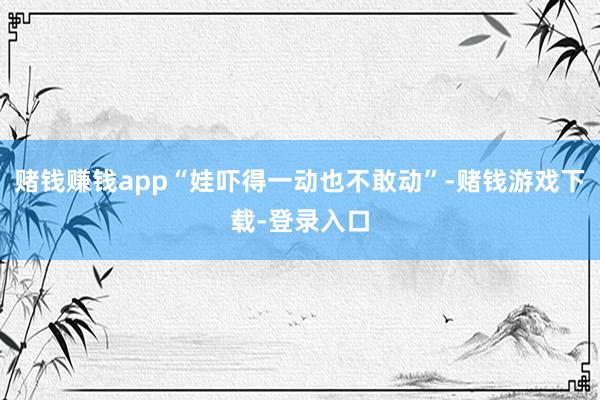 赌钱赚钱app“娃吓得一动也不敢动”-赌钱游戏下载-登录入口