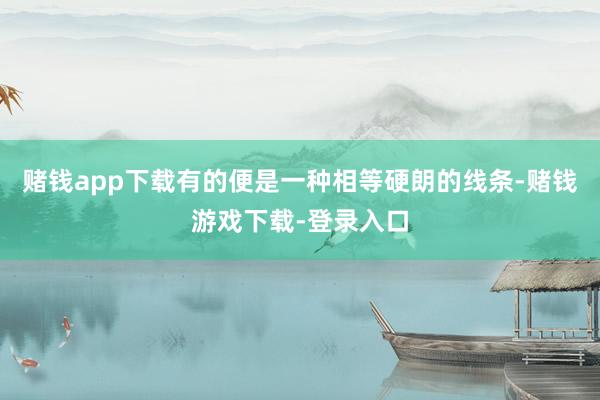 赌钱app下载有的便是一种相等硬朗的线条-赌钱游戏下载-登录入口