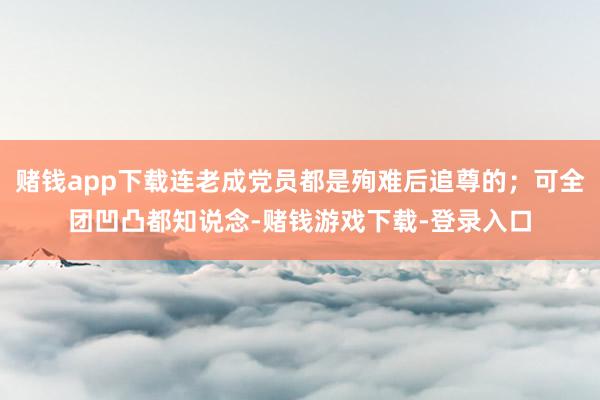 赌钱app下载连老成党员都是殉难后追尊的；可全团凹凸都知说念-赌钱游戏下载-登录入口