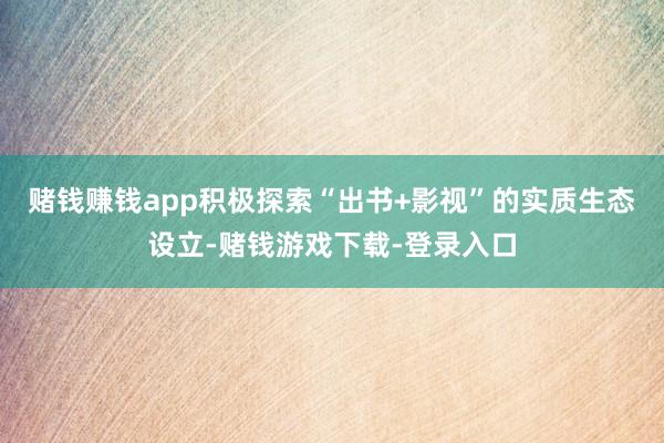 赌钱赚钱app积极探索“出书+影视”的实质生态设立-赌钱游戏下载-登录入口