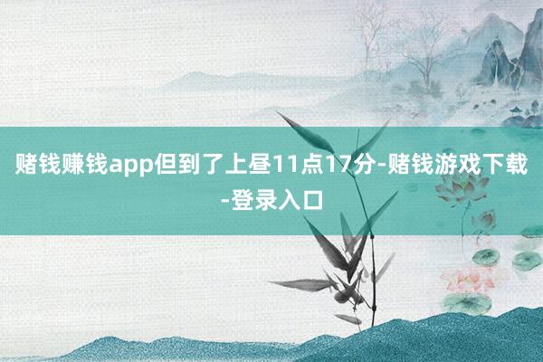 赌钱赚钱app但到了上昼11点17分-赌钱游戏下载-登录入口