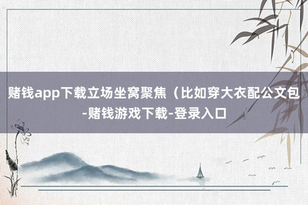 赌钱app下载立场坐窝聚焦（比如穿大衣配公文包-赌钱游戏下载-登录入口