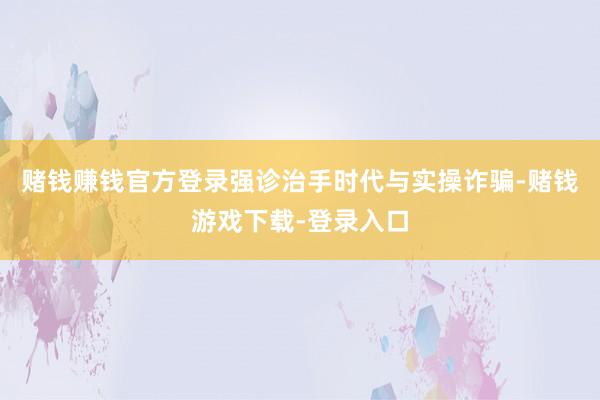 赌钱赚钱官方登录强诊治手时代与实操诈骗-赌钱游戏下载-登录入口