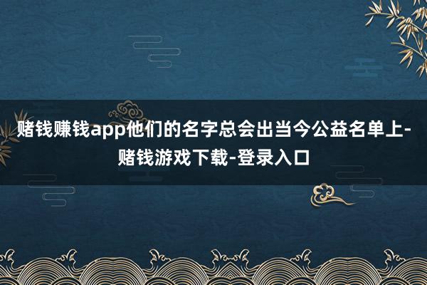 赌钱赚钱app他们的名字总会出当今公益名单上-赌钱游戏下载-登录入口