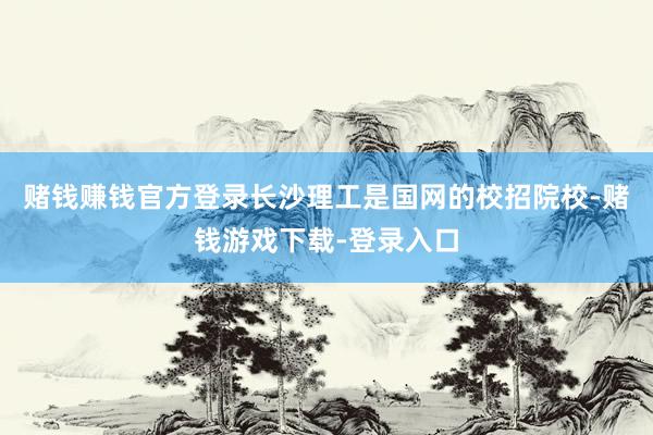 赌钱赚钱官方登录长沙理工是国网的校招院校-赌钱游戏下载-登录入口