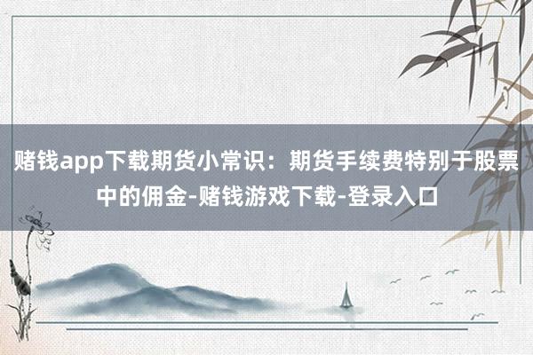 赌钱app下载期货小常识：期货手续费特别于股票中的佣金-赌钱游戏下载-登录入口