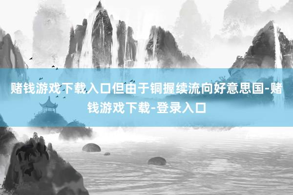赌钱游戏下载入口但由于铜握续流向好意思国-赌钱游戏下载-登录入口