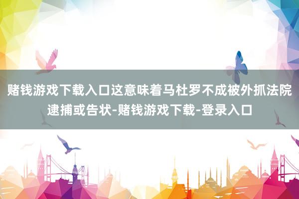 赌钱游戏下载入口这意味着马杜罗不成被外抓法院逮捕或告状-赌钱游戏下载-登录入口