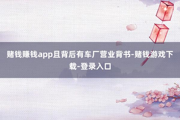 赌钱赚钱app且背后有车厂营业背书-赌钱游戏下载-登录入口