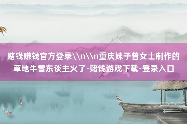 赌钱赚钱官方登录\n\n重庆妹子曾女士制作的草地牛雪东谈主火了-赌钱游戏下载-登录入口