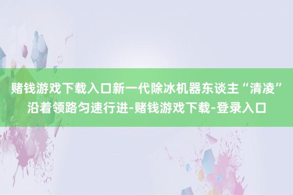 赌钱游戏下载入口新一代除冰机器东谈主“清凌”沿着领路匀速行进-赌钱游戏下载-登录入口