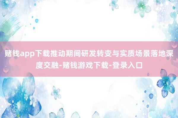 赌钱app下载推动期间研发转变与实质场景落地深度交融-赌钱游戏下载-登录入口
