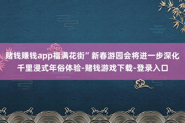 赌钱赚钱app福满花街”新春游园会将进一步深化千里浸式年俗体验-赌钱游戏下载-登录入口