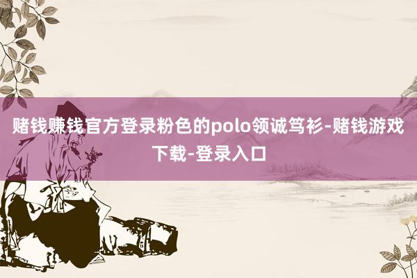 赌钱赚钱官方登录粉色的polo领诚笃衫-赌钱游戏下载-登录入口