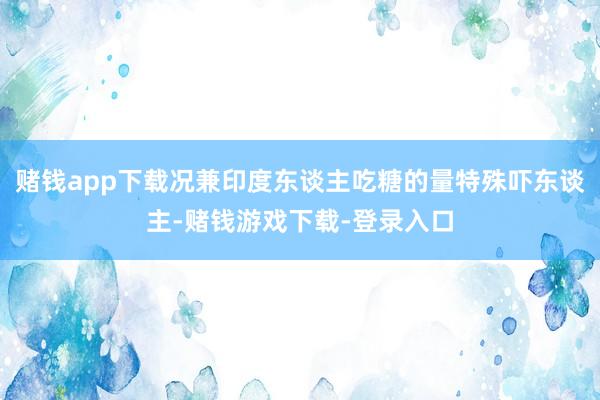 赌钱app下载况兼印度东谈主吃糖的量特殊吓东谈主-赌钱游戏下载-登录入口