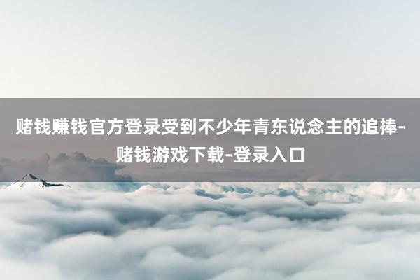 赌钱赚钱官方登录受到不少年青东说念主的追捧-赌钱游戏下载-登录入口