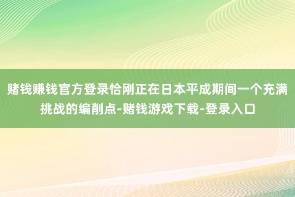 赌钱赚钱官方登录恰刚正在日本平成期间一个充满挑战的编削点-赌钱游戏下载-登录入口